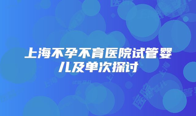 上海不孕不育医院试管婴儿及单次探讨