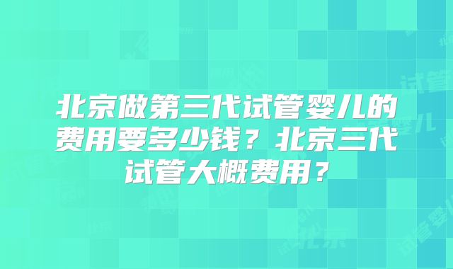 北京做第三代试管婴儿的费用要多少钱？北京三代试管大概费用？