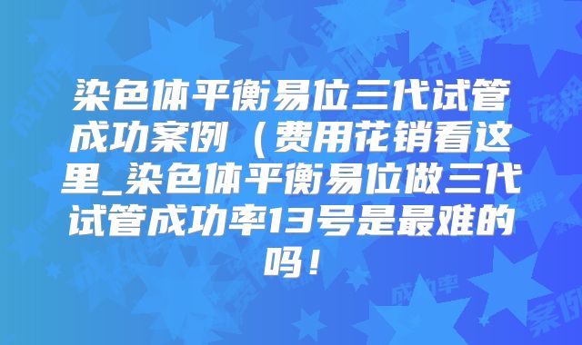 染色体平衡易位三代试管成功案例(费用花销看这里_染色体平衡易位做三代试管成功率13号是最难的吗!