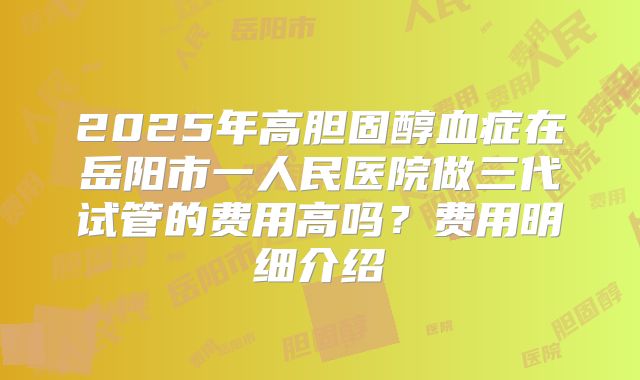 2025年高胆固醇血症在岳阳市一人民医院做三代试管的费用高吗？费用明细介绍