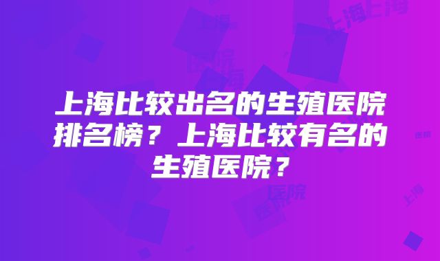 上海比较出名的生殖医院排名榜?上海比较有名的生殖医院?