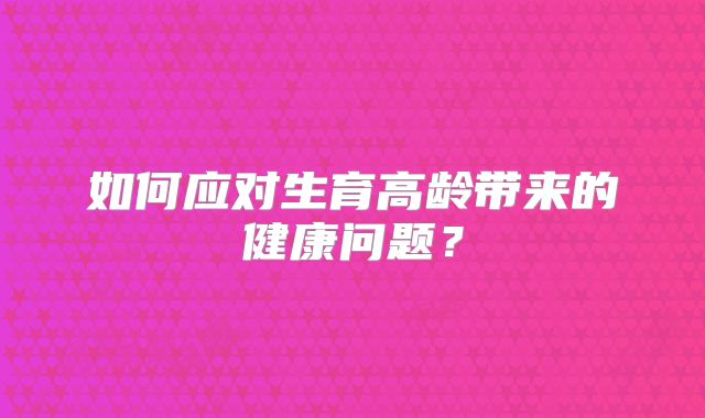 如何应对生育高龄带来的健康问题？