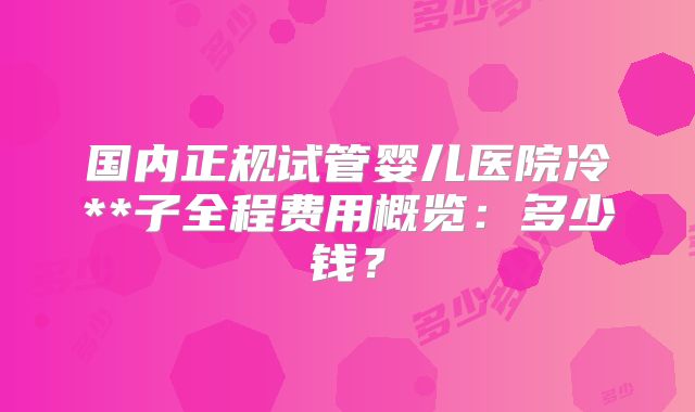 国内正规试管婴儿医院冷**子全程费用概览：多少钱？