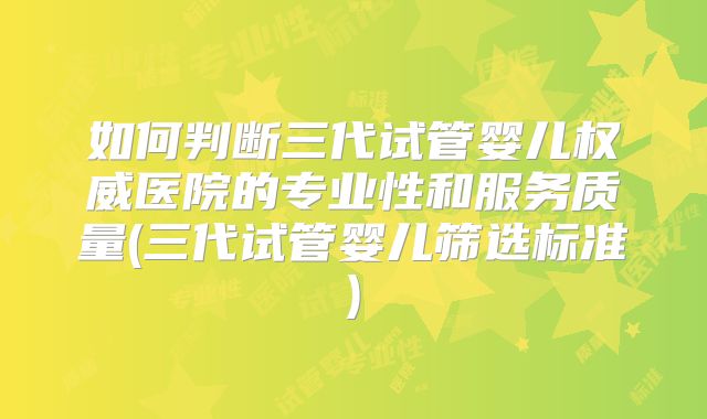 如何判断三代试管婴儿权威医院的专业性和服务质量(三代试管婴儿筛选标准)