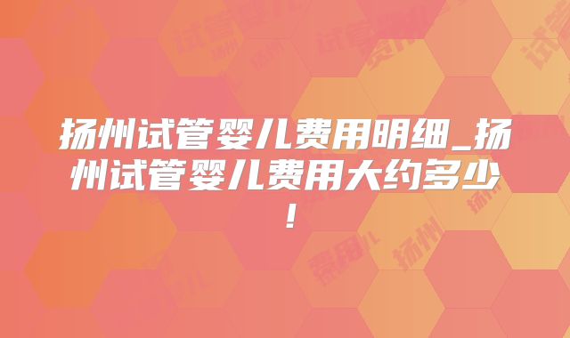 扬州试管婴儿费用明细_扬州试管婴儿费用大约多少！