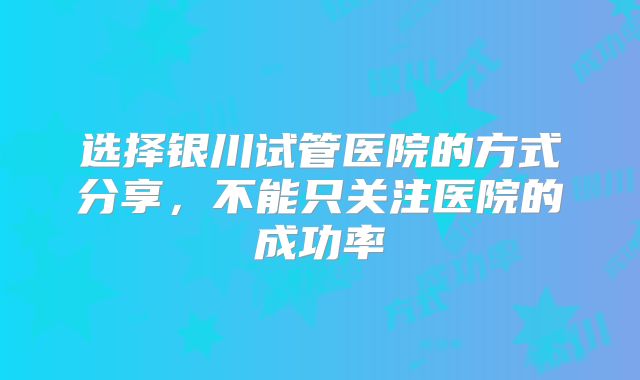 选择银川试管医院的方式分享,不能只关注医院的成功率