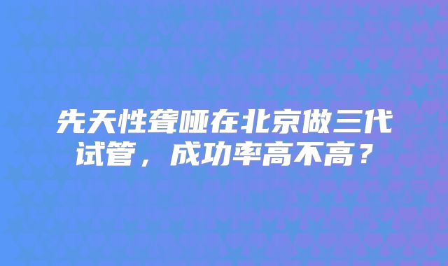 先天性聋哑在北京做三代试管,成功率高不高?