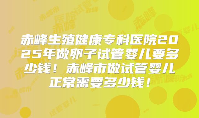 赤峰生殖健康专科医院2025年做卵子试管婴儿要多少钱！赤峰市做试管婴儿正常需要多少钱！