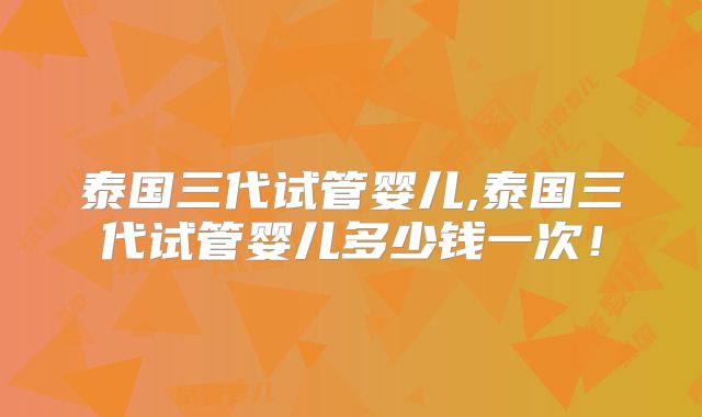 泰国三代试管婴儿,泰国三代试管婴儿多少钱一次！