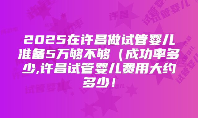 2025在许昌做试管婴儿准备5万够不够(成功率多少,许昌试管婴儿费用大约多少!