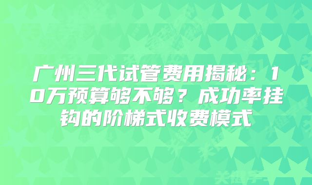 广州三代试管费用揭秘：10万预算够不够？成功率挂钩的阶梯式收费模式