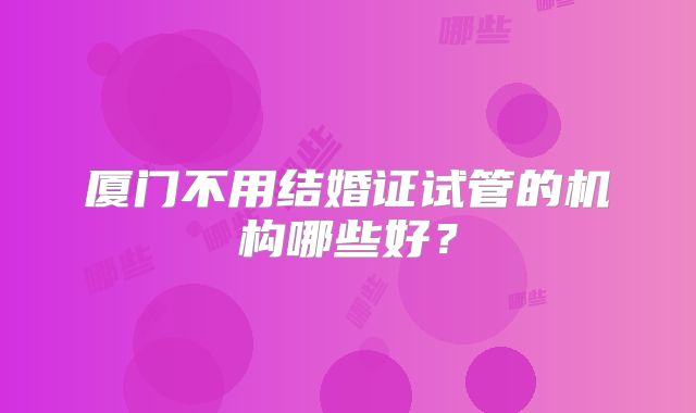 厦门不用结婚证试管的机构哪些好？