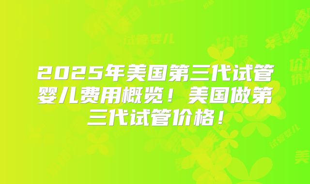 2025年美国第三代试管婴儿费用概览!美国做第三代试管价格!