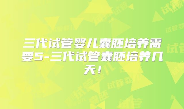 三代试管婴儿囊胚培养需要5-三代试管囊胚培养几天！