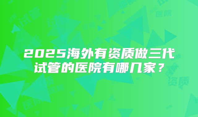 2025海外有资质做三代试管的医院有哪几家?