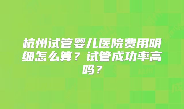 杭州试管婴儿医院费用明细怎么算?试管成功率高吗?