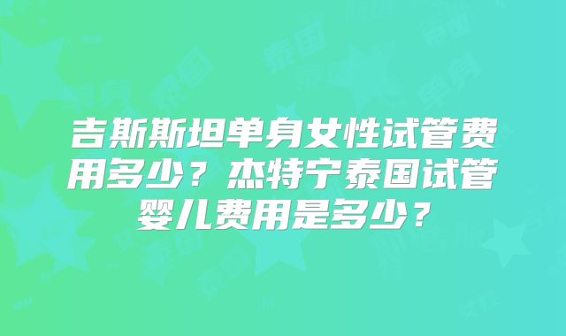 吉斯斯坦单身女性试管费用多少？杰特宁泰国试管婴儿费用是多少？