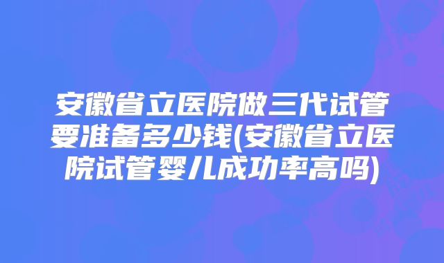 安徽省立医院做三代试管要准备多少钱(安徽省立医院试管婴儿成功率高吗)