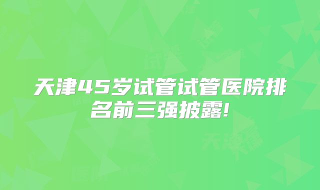 天津45岁试管试管医院排名前三强披露!