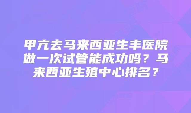 甲亢去马来西亚生丰医院做一次试管能成功吗?马来西亚生殖中心排名?