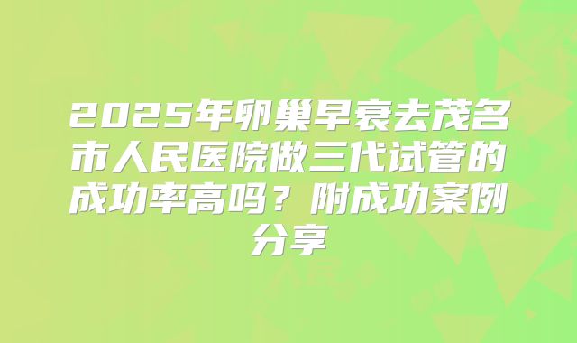2025年卵巢早衰去茂名市人民医院做三代试管的成功率高吗？附成功案例分享