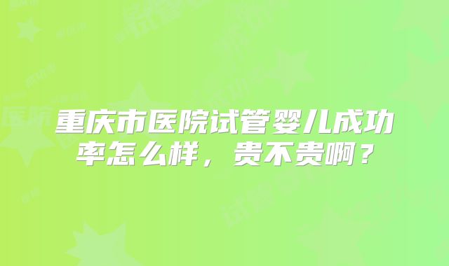 重庆市医院试管婴儿成功率怎么样，贵不贵啊？