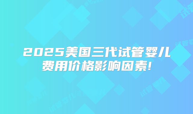 2025美国三代试管婴儿费用价格影响因素!