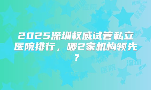 2025深圳权威试管私立医院排行，哪2家机构领先？