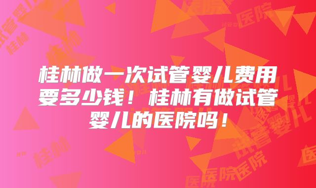 桂林做一次试管婴儿费用要多少钱!桂林有做试管婴儿的医院吗!