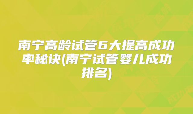 南宁高龄试管6大提高成功率秘诀(南宁试管婴儿成功排名)