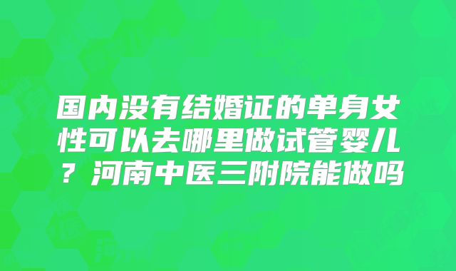 国内没有结婚证的单身女性可以去哪里做试管婴儿？河南中医三附院能做吗