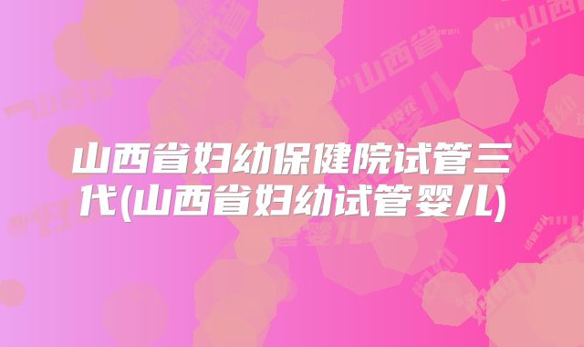 山西省妇幼保健院试管三代(山西省妇幼试管婴儿)