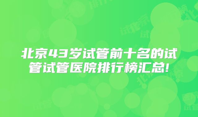 北京43岁试管前十名的试管试管医院排行榜汇总!
