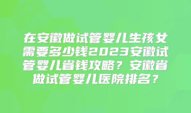 在安徽做试管婴儿生孩女需要多少钱2023安徽试管婴儿省钱攻略？安徽省做试管婴儿医院排名？