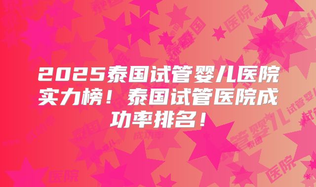 2025泰国试管婴儿医院实力榜!泰国试管医院成功率排名!