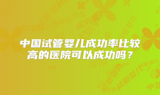 中国试管婴儿成功率比较高的医院可以成功吗？