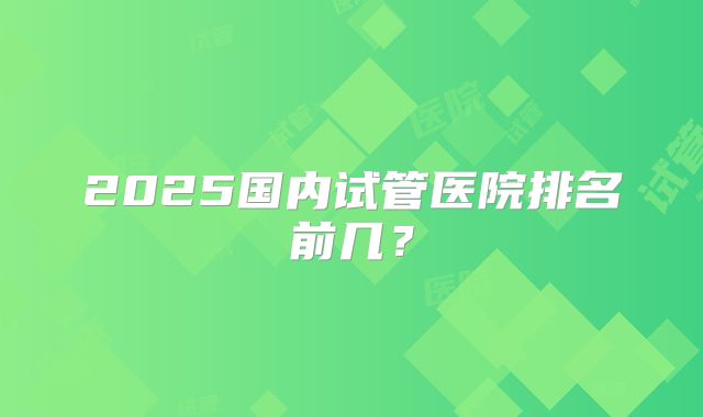 2025国内试管医院排名前几？