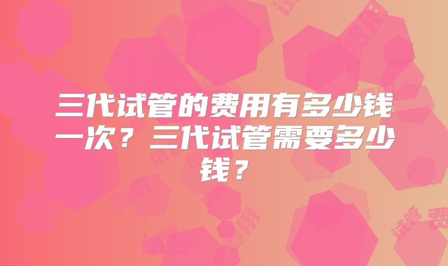 三代试管的费用有多少钱一次？三代试管需要多少钱？