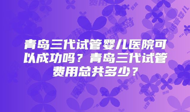 青岛三代试管婴儿医院可以成功吗?青岛三代试管费用总共多少?
