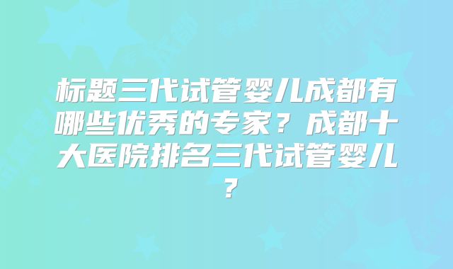 标题三代试管婴儿成都有哪些优秀的专家？成都十大医院排名三代试管婴儿？