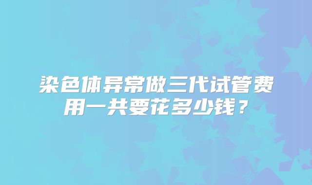 染色体异常做三代试管费用一共要花多少钱？