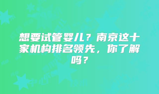想要试管婴儿?南京这十家机构排名领先,你了解吗?