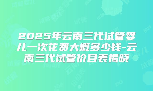 2025年云南三代试管婴儿一次花费大概多少钱-云南三代试管价目表揭晓