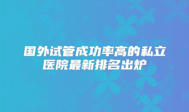国外试管成功率高的私立医院最新排名出炉