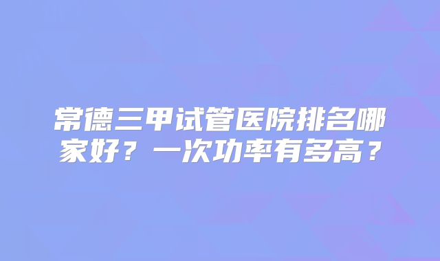 常德三甲试管医院排名哪家好?一次功率有多高?