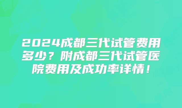 2024成都三代试管费用多少？附成都三代试管医院费用及成功率详情！