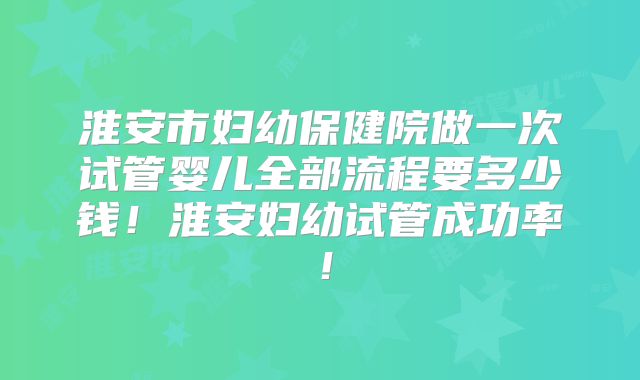 淮安市妇幼保健院做一次试管婴儿全部流程要多少钱!淮安妇幼试管成功率!
