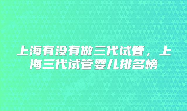 上海有没有做三代试管,上海三代试管婴儿排名榜