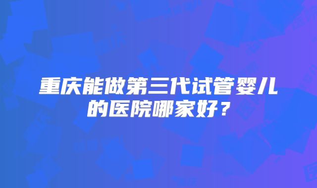 重庆能做第三代试管婴儿的医院哪家好?