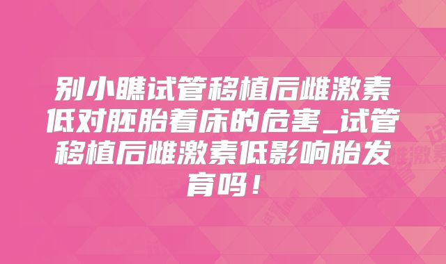 别小瞧试管移植后雌激素低对胚胎着床的危害_试管移植后雌激素低影响胎发育吗!